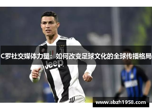C罗社交媒体力量:如何改变足球文化的全球传播格局 C罗社交媒体力量:如何改变足球文化的全球传播格局