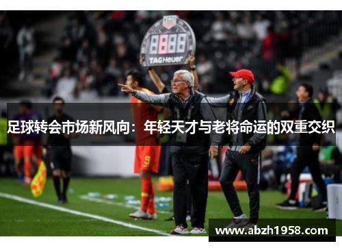 足球转会市场新风向:年轻天才与老将命运的双重交织 足球转会市场新风向:年轻天才与老将命运的双重交织