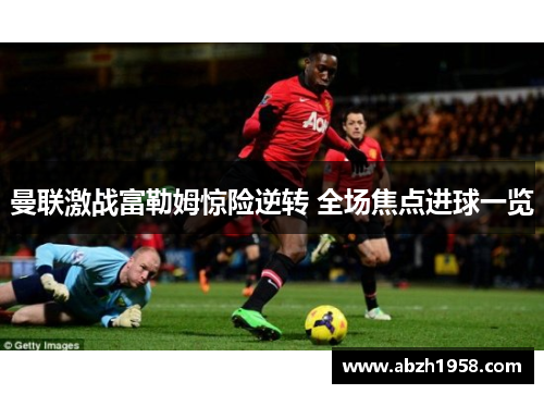 曼联激战富勒姆惊险逆转 全场焦点进球一览 曼联激战富勒姆惊险逆转 全场焦点进球一览