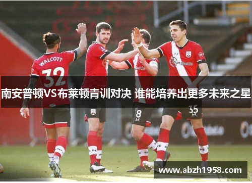 南安普顿VS布莱顿青训对决 谁能培养出更多未来之星 南安普顿VS布莱顿青训对决 谁能培养出更多未来之星